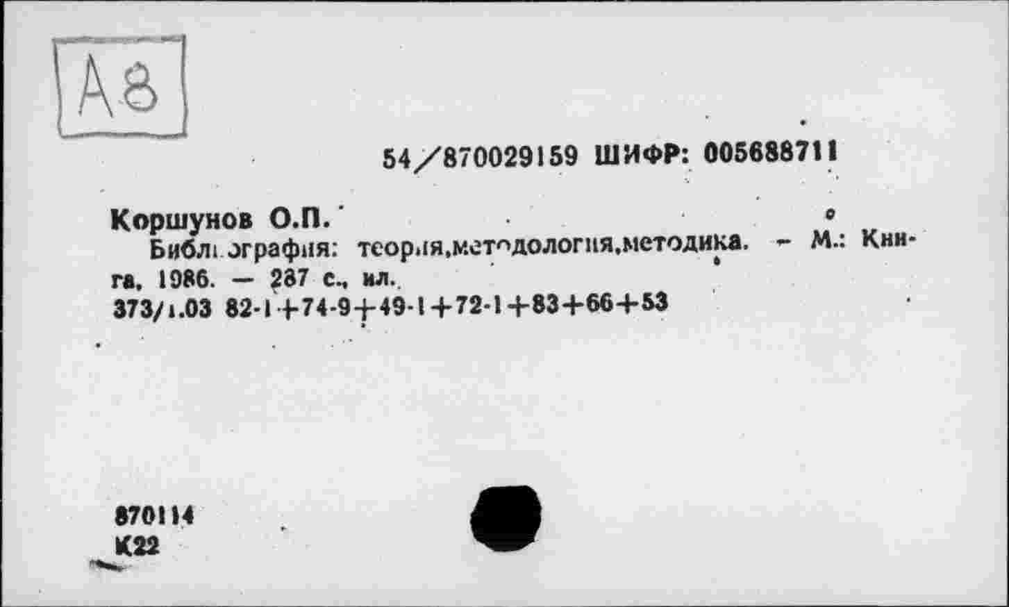 ﻿54/870029159 ШИФР: 005688711
Коршунов О.П.'	•
Библі ография: теория,методология,методика. - М.: Книга, 1986. — 287 см ил.
373/1.03 82-1+74-9 +49-1+72-1+83+66+53
870114 К22